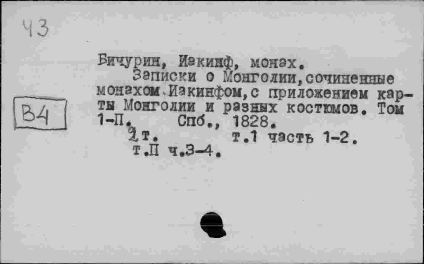 ﻿43
Бичурин, Иакинф, монах.
Записки о Монголии,сочиненные монахом Иакинфом,с приложением карты Монголии и разных костюмов. Том 1-П. Спб., 1828.
1т.	т.1 часть 1-2.
Т.П 4.3-4.